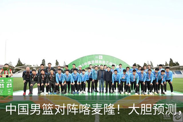 中国男篮对阵喀麦隆！大胆预测，中国队将大比分获胜，理由有这4点