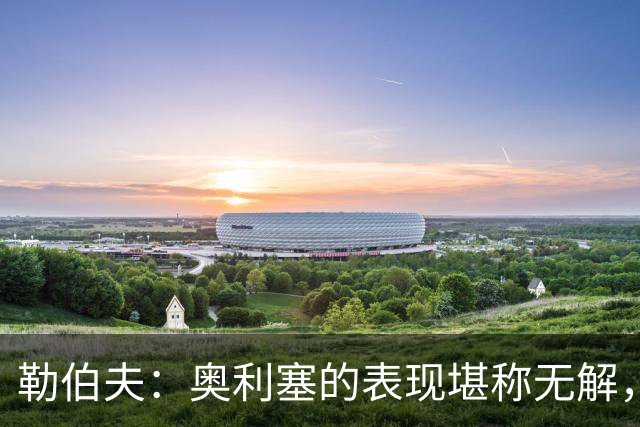 勒伯夫：奥利塞的表现堪称无解，他甚至比姆巴佩和登贝莱更重要