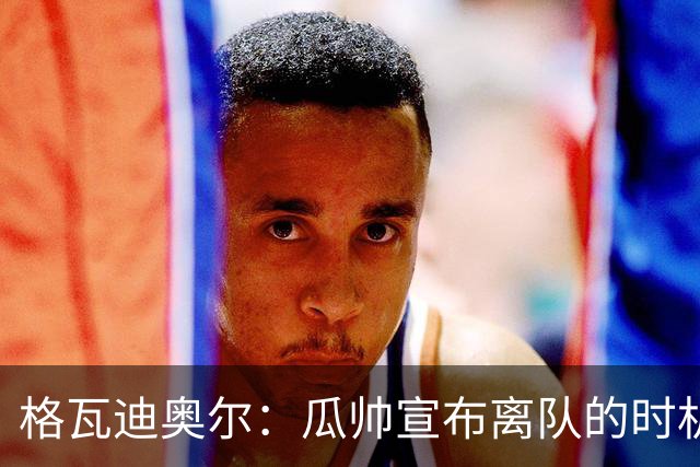 格瓦迪奥尔：瓜帅宣布离队的时机完美，感觉前一个赛季他就在犹豫
