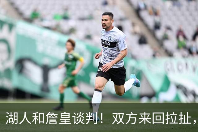 湖人和詹皇谈判！双方来回拉扯，有意14+10顶级中锋，曾要价小里