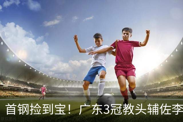 首钢捡到宝！广东3冠教头辅佐李楠，专攻防守，吃透周琦赵睿！